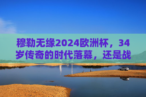穆勒无缘2024欧洲杯，34岁传奇的时代落幕，还是战术的必然选择？穆勒无缘2024欧洲杯，34岁传奇落幕，还是战术必然？