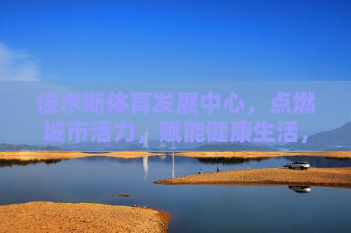 佳木斯体育发展中心，点燃城市活力，赋能健康生活，佳木斯体育发展中心，点燃城市活力，赋能健康生活