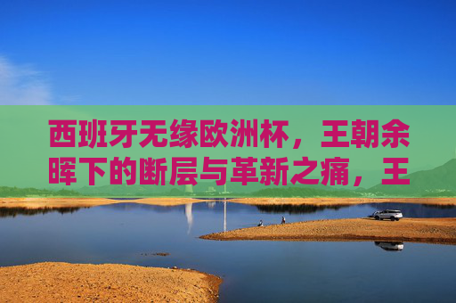 西班牙无缘欧洲杯，王朝余晖下的断层与革新之痛，王朝余晖下的断层之痛，西班牙无缘欧洲杯的革新之殇