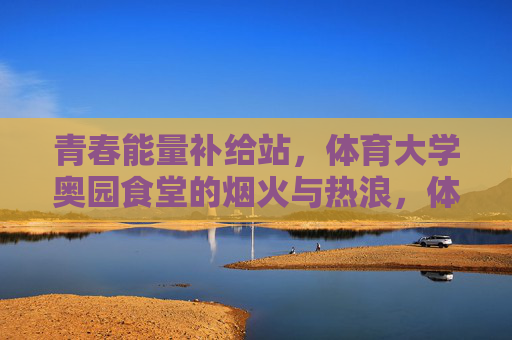 青春能量补给站，体育大学奥园食堂的烟火与热浪，体育大学奥园食堂，烟火热浪里的青春能量补给站
