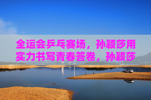 全运会乒乓赛场，孙颖莎用实力书写青春答卷，孙颖莎全运会乒乓赛场用实力书写青春答卷