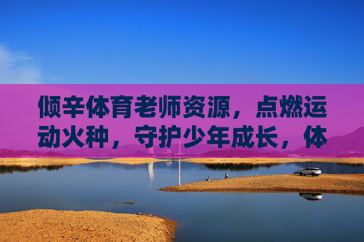 倾辛体育老师资源,点燃运动火种,守护少年成长,体育老师倾辛播火,守护少年成长 倾辛体育老师资源,点燃运动火种,守护少年成长,体育老师倾辛播火,守护少年成长