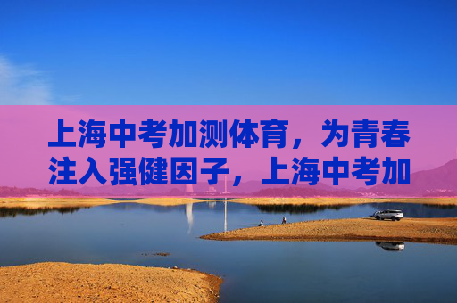 上海中考加测体育，为青春注入强健因子，上海中考加测体育，为青春注入强健因子