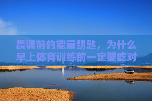 晨训前的能量钥匙，为什么早上体育训练前一定要吃对早餐？晨训前的能量钥匙，早餐为何一定要吃对