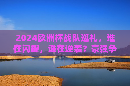 2024欧洲杯战队巡礼,谁在闪耀,谁在逆袭?豪强争霸背后的故事,2024欧洲杯战队巡礼,闪耀与逆袭的争霸故事 2024欧洲杯战队巡礼,谁在闪耀,谁在逆袭?豪强争霸背后的故事,2024欧洲杯战队巡礼,闪耀与逆袭的争霸故事