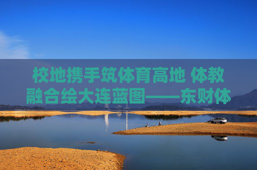 校地携手筑体育高地 体教融合绘大连蓝图——东财体育与大连体育局共绘城市发展新篇，校地携手体教融合 共筑大连体育高地