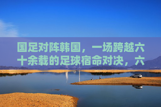国足对阵韩国，一场跨越六十余载的足球宿命对决，六十余载足球宿命对决，国足对阵韩国