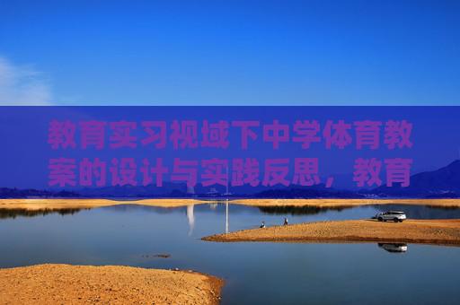 教育实习视域下中学体育教案的设计与实践反思，教育实习视域下中学体育教案的设计与实践反思