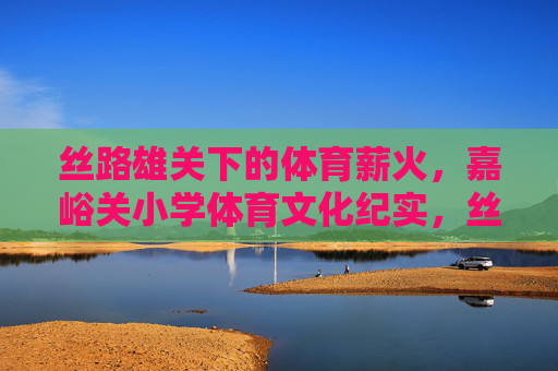 丝路雄关下的体育薪火，嘉峪关小学体育文化纪实，丝路雄关薪火传，嘉峪关小学体育文化纪实