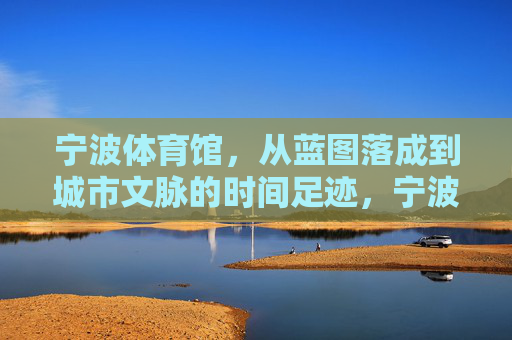 宁波体育馆，从蓝图落成到城市文脉的时间足迹，宁波体育馆，从蓝图到文脉的城市时间印记
