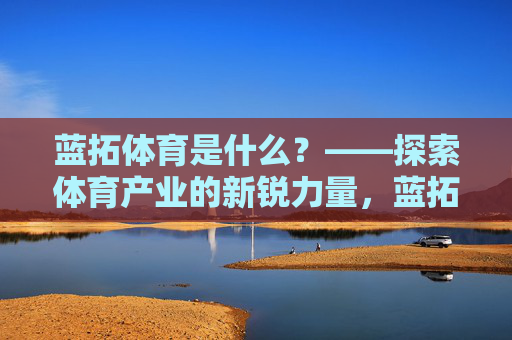 蓝拓体育是什么？——探索体育产业的新锐力量，蓝拓体育，体育产业新锐力量