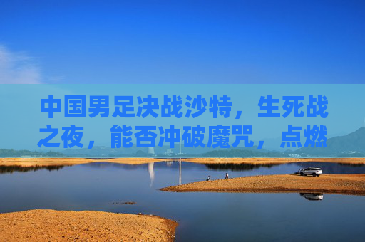 中国男足决战沙特，生死战之夜，能否冲破魔咒，点燃希望？生死战！中国男足决战沙特，冲破魔咒点燃希望？