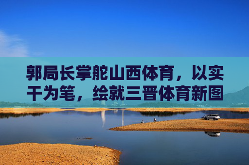 郭局长掌舵山西体育，以实干为笔，绘就三晋体育新图景，郭局长实干为笔 绘就三晋体育新图景