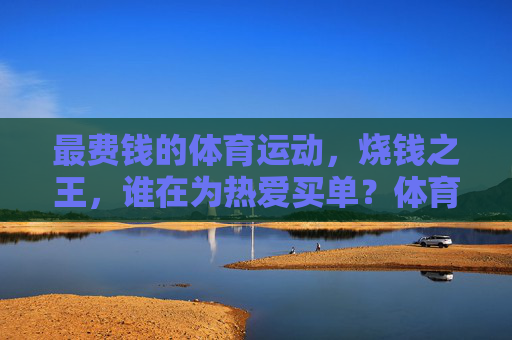 最费钱的体育运动，烧钱之王，谁在为热爱买单？体育烧钱之王，谁为热爱买单？