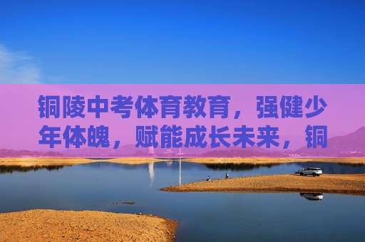 铜陵中考体育教育，强健少年体魄，赋能成长未来，铜陵中考体育教育，强健少年体魄，赋能成长未来
