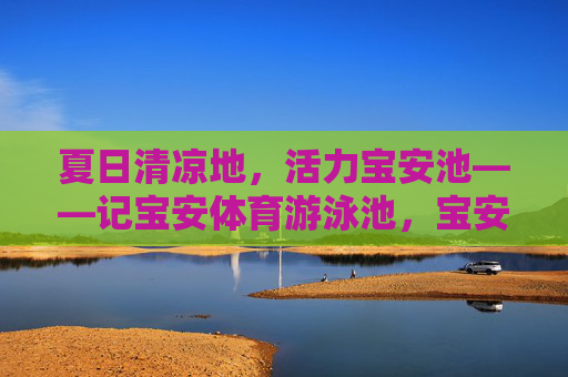夏日清凉地,活力宝安池——记宝安体育游泳池,宝安体育游泳池,夏日清凉活力地 夏日清凉地,活力宝安池——记宝安体育游泳池,宝安体育游泳池,夏日清凉活力地