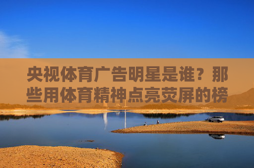 央视体育广告明星是谁?那些用体育精神点亮荧屏的榜样,央视体育广告明星,用体育精神点亮荧屏的榜样 央视体育广告明星是谁?那些用体育精神点亮荧屏的榜样,央视体育广告明星,用体育精神点亮荧屏的榜样