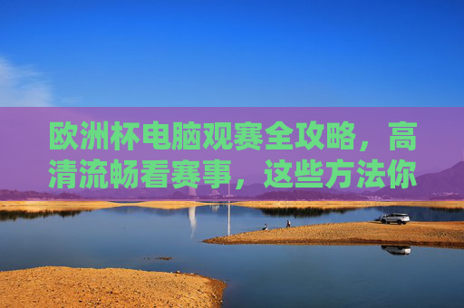 欧洲杯电脑观赛全攻略，高清流畅看赛事，这些方法你必须知道，欧洲杯电脑观赛高清流畅全攻略