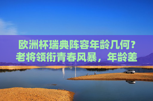 欧洲杯瑞典阵容年龄几何?老将领衔青春风暴,年龄差背后的战术平衡,欧洲杯瑞典阵容,老将领衔青春风暴,年龄差铸就战术平衡 欧洲杯瑞典阵容年龄几何?老将领衔青春风暴,年龄差背后的战术平衡,欧洲杯瑞典阵容,老将领衔青春风暴,年龄差铸就战术平衡