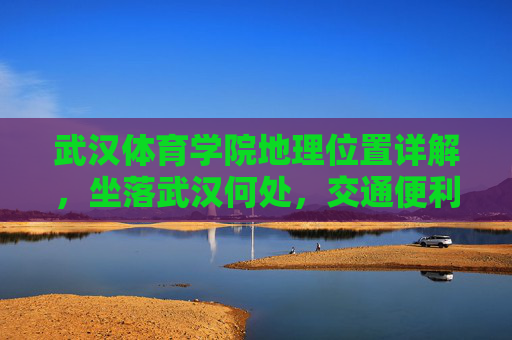武汉体育学院地理位置详解，坐落武汉何处，交通便利吗？武汉体育学院地理位置详解，坐落武汉何处与交通便利性解析
