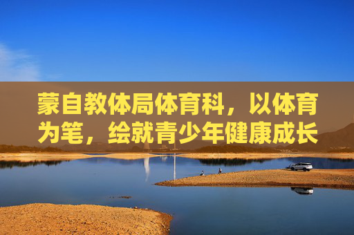 蒙自教体局体育科，以体育为笔，绘就青少年健康成长新画卷，蒙自教体局体育科，以体育为笔，绘就青少年健康成长新画卷