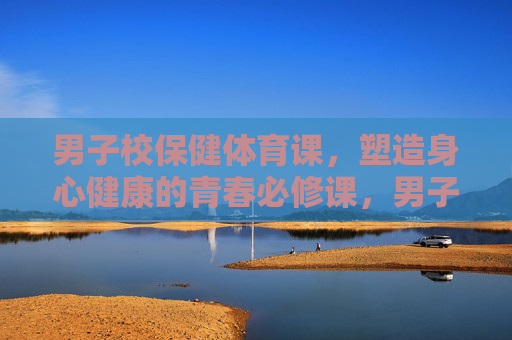 男子校保健体育课，塑造身心健康的青春必修课，男子校保健体育课，塑造青春身心健康的必修课