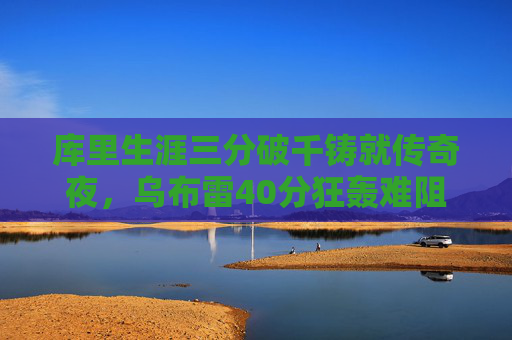 库里生涯三分破千铸就传奇夜，乌布雷40分狂轰难阻勇士胜，库里生涯三分破千铸就传奇夜 乌布雷40分难阻勇士胜