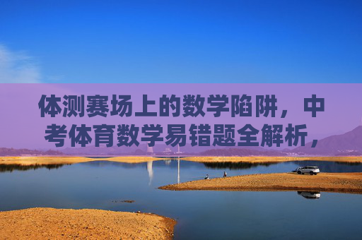 体测赛场上的数学陷阱,中考体育数学易错题全解析,体测赛场数学陷阱,中考体育易错题全解析 体测赛场上的数学陷阱,中考体育数学易错题全解析,体测赛场数学陷阱,中考体育易错题全解析
