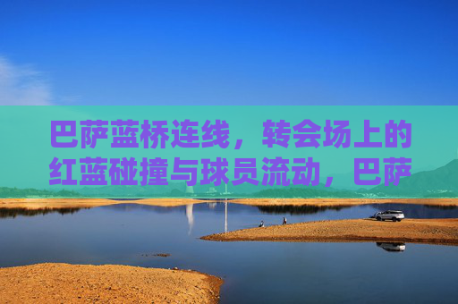 巴萨蓝桥连线,转会场上的红蓝碰撞与球员流动,巴萨蓝桥连线,转会场的红蓝碰撞与球员流动 巴萨蓝桥连线,转会场上的红蓝碰撞与球员流动,巴萨蓝桥连线,转会场的红蓝碰撞与球员流动