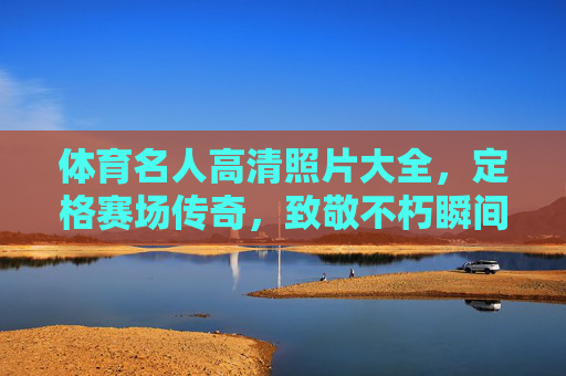 体育名人高清照片大全,定格赛场传奇,致敬不朽瞬间,体育名人高清照片,定格赛场传奇,致敬不朽瞬间 体育名人高清照片大全,定格赛场传奇,致敬不朽瞬间,体育名人高清照片,定格赛场传奇,致敬不朽瞬间