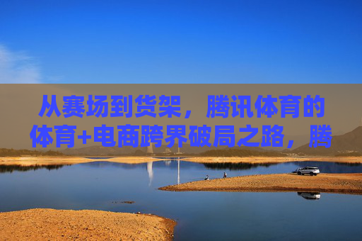 从赛场到货架，腾讯体育的体育+电商跨界破局之路，腾讯体育，体育+电商跨界破局，从赛场到货架
