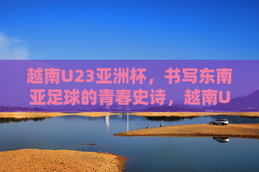 越南U23亚洲杯，书写东南亚足球的青春史诗，越南U23亚洲杯书写东南亚足球青春史诗