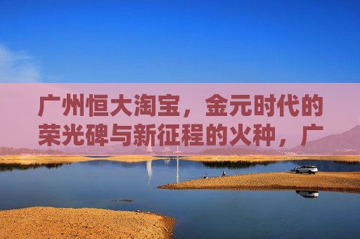 广州恒大淘宝,金元时代的荣光碑与新征程的火种,广州恒大淘宝,金元荣光碑上的新征程火种 广州恒大淘宝,金元时代的荣光碑与新征程的火种,广州恒大淘宝,金元荣光碑上的新征程火种