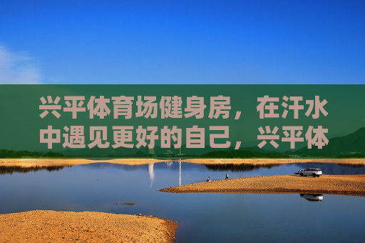 兴平体育场健身房，在汗水中遇见更好的自己，兴平体育场健身房，在汗水中遇见更好的自己