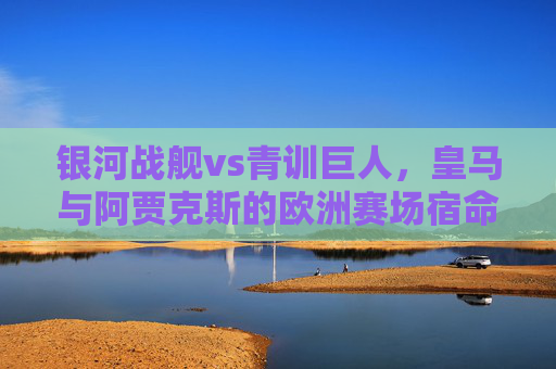 银河战舰vs青训巨人，皇马与阿贾克斯的欧洲赛场宿命对决，银河战舰vs青训巨人，皇马与阿贾克斯的欧洲宿命对决