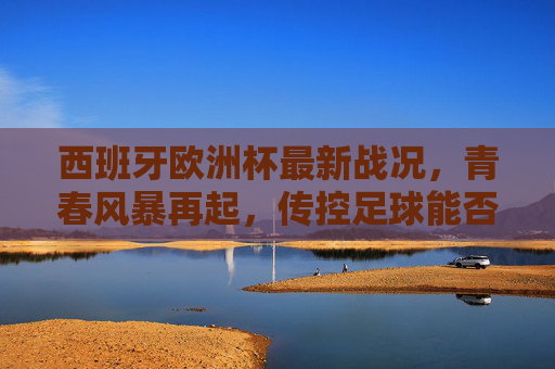 西班牙欧洲杯最新战况，青春风暴再起，传控足球能否登顶？西班牙青春风暴再起，传控足球能否登顶欧洲杯？