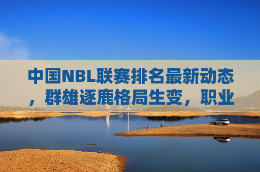 中国NBL联赛排名最新动态,群雄逐鹿格局生变,职业化进程再提速,NBL联赛群雄逐鹿格局生变,职业化进程再提速 中国NBL联赛排名最新动态,群雄逐鹿格局生变,职业化进程再提速,NBL联赛群雄逐鹿格局生变,职业化进程再提速