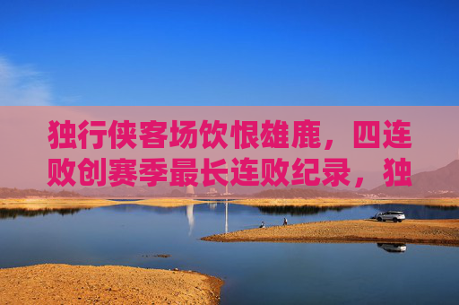 独行侠客场饮恨雄鹿，四连败创赛季最长连败纪录，独行侠客场负雄鹿遭四连败 创赛季最长连败纪录