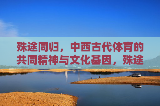殊途同归，中西古代体育的共同精神与文化基因，殊途同归，中西古代体育的共同精神与文化基因