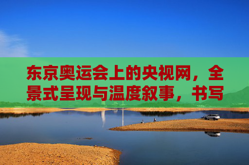 东京奥运会上的央视网，全景式呈现与温度叙事，书写中国奥运传播新篇章，央视网东京奥运会，全景呈现与温度叙事，书写中国奥运传播新篇章