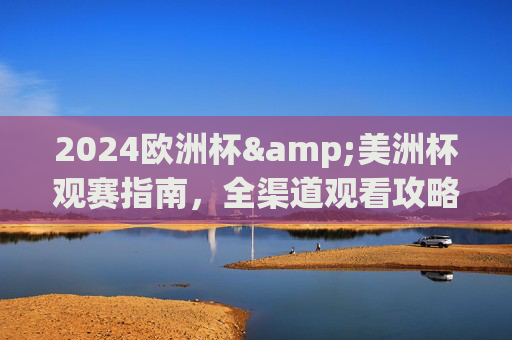 2024欧洲杯&美洲杯观赛指南，全渠道观看攻略，不错过任何精彩瞬间，2024欧洲杯&美洲杯全渠道观赛指南