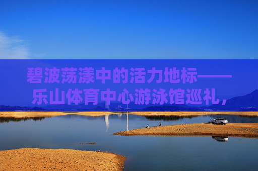 碧波荡漾中的活力地标——乐山体育中心游泳馆巡礼，碧波中的活力地标——乐山体育中心游泳馆