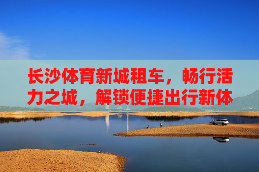 长沙体育新城租车，畅行活力之城，解锁便捷出行新体验，长沙体育新城租车，畅行活力之城，便捷出行新体验