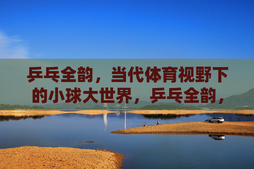 乒乓全韵，当代体育视野下的小球大世界，乒乓全韵，当代体育视野下的小球大世界