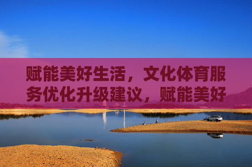赋能美好生活，文化体育服务优化升级建议，赋能美好生活，文化体育服务优化升级建议