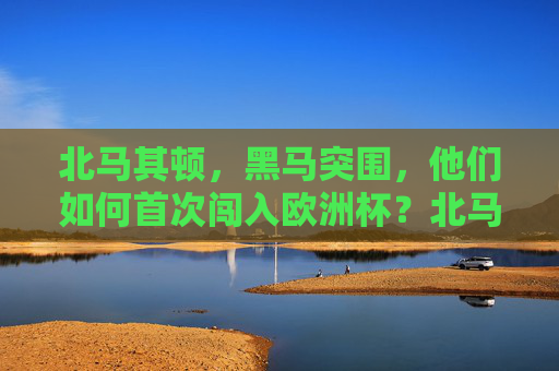 北马其顿，黑马突围，他们如何首次闯入欧洲杯？北马其顿黑马突围，首闯欧洲杯