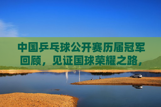 中国乒乓球公开赛历届冠军回顾，见证国球荣耀之路，中国乒乓球公开赛冠军谱，国球荣耀之路