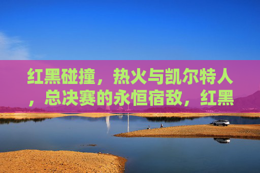 红黑碰撞，热火与凯尔特人，总决赛的永恒宿敌，红黑宿敌，总决赛永恒对决