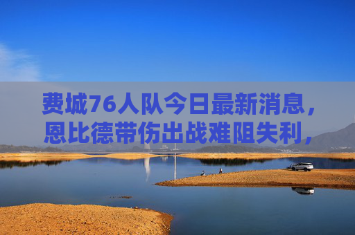 费城76人队今日最新消息，恩比德带伤出战难阻失利，交易市场暗流涌动，恩比德带伤难阻76人失利 交易市场暗流涌动