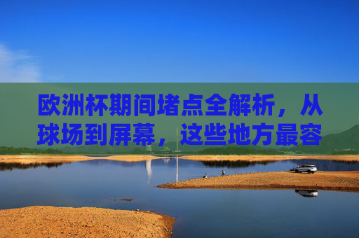 欧洲杯期间堵点全解析，从球场到屏幕，这些地方最容易卡！欧洲杯堵点全解析，从球场到屏幕，这些地方最容易卡！